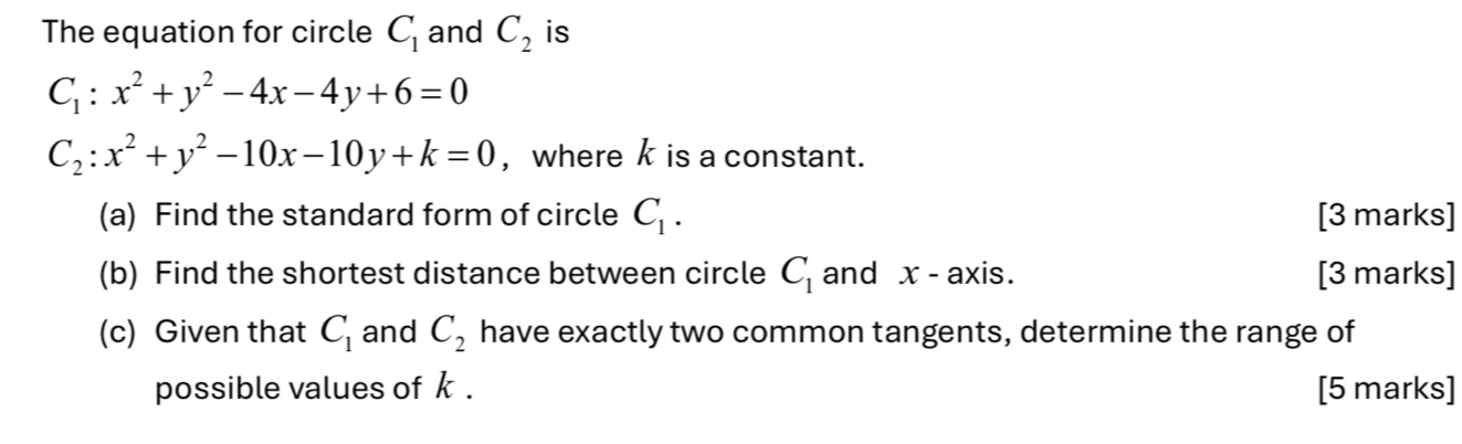 The equation for circle C_1 and C_2 is
C_1:x^2+y^2-4x-4y+6=0
C_2:x^2+y^2-10x-10y+k=0 , where k is a constant. 
(a) Find the standard form of circle C_1. [3 marks] 
(b) Find the shortest distance between circle C_1 and x - axis. [3 marks] 
(c) Given that C_1 and C_2 have exactly two common tangents, determine the range of 
possible values of k. [5 marks]