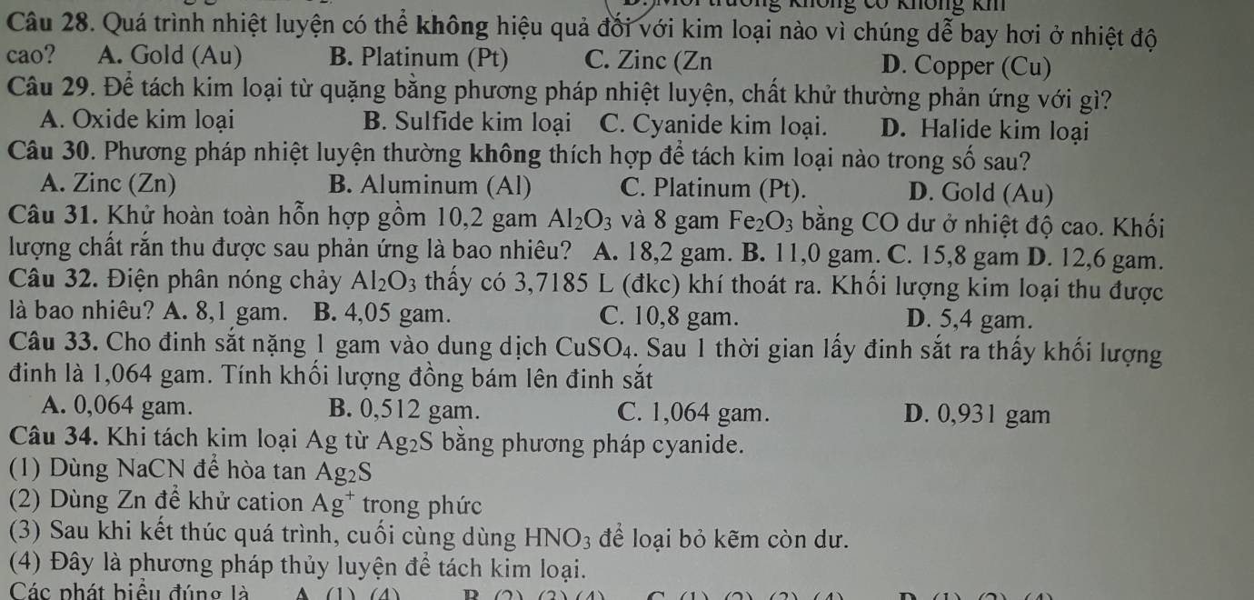 kông 0ó kông k
Câu 28. Quá trình nhiệt luyện có thể không hiệu quả đối với kim loại nào vì chúng dễ bay hơi ở nhiệt độ
cao? A. Gold (Au) B. Platinum (Pt) C. Zinc (Zn D. Copper (Cu)
Câu 29. Để tách kim loại từ quặng bằng phương pháp nhiệt luyện, chất khử thường phản ứng với gì?
A. Oxide kim loại B. Sulfide kim loại C. Cyanide kim loại. D. Halide kim loại
Câu 30. Phương pháp nhiệt luyện thường không thích hợp để tách kim loại nào trong số sau?
A. Zinc (Zn) B. Aluminum (Al) C. Platinum (Pt). D. Gold (Au)
Câu 31. Khử hoàn toàn hỗn hợp gồm 10,2 gam Al_2O_3 và 8 gam Fe_2O_3 bằng CO dư ở nhiệt độ cao. Khối
lượng chất rắn thu được sau phản ứng là bao nhiêu? A. 18,2 gam. B. 11,0 gam. C. 15,8 gam D. 12,6 gam.
Câu 32. Điện phân nóng chảy Al_2O_3 thấy có 3,7185 L (đkc) khí thoát ra. Khối lượng kim loại thu được
là bao nhiêu? A. 8,1 gam. B. 4,05 gam. C. 10,8 gam.
D. 5,4 gam.
Câu 33. Cho đinh sắt nặng 1 gam vào dung dịch CuSO_4. Sau 1 thời gian lấy đinh sắt ra thấy khối lượng
định là 1,064 gam. Tính khối lượng đồng bám lên đinh sắt
A. 0,064 gam. B. 0,512 gam. C. 1,064 gam. D. 0,93 1 gam
Câu 34. Khi tách kim loại Ag từ Ag_2S bằng phương pháp cyanide.
(1) Dùng NaCN để hòa tan Ag_2S
(2) Dùng Zn để khử cation Ag^+ trong phức
(3) Sau khi kết thúc quá trình, cuối cùng dùng HNO_3 để loại bỏ kẽm còn dư.
(4) Đây là phương pháp thủy luyện để tách kim loại.
Các phát biệu đúng là