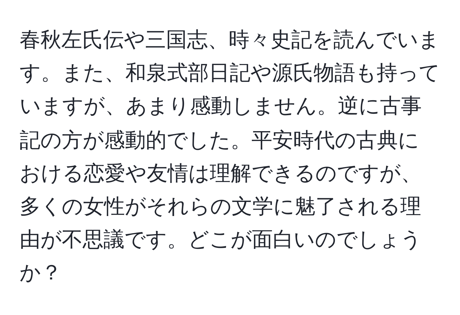 春秋左氏伝や三国志、時々史記を読んでいます。また、和泉式部日記や源氏物語も持っていますが、あまり感動しません。逆に古事記の方が感動的でした。平安時代の古典における恋愛や友情は理解できるのですが、多くの女性がそれらの文学に魅了される理由が不思議です。どこが面白いのでしょうか？