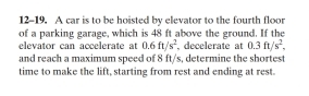 12-19. A car is to be hoisted by elevator to the fourth floor 
of a parking garage, which is 48 ft above the ground. If the 
elevator can accelerate at 0.6ft/s^2 , decelerate at 0.3ft/s^2. 
and reach a maximum speed of 8 ft/s, determine the shortes 
time to make the lift, starting from rest and ending at rest.