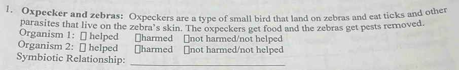 Oxpecker and zebras: Oxpeckers are a type of small bird that land on zebras and eat ticks and other 
parasites that live on the zebra’s skin. The oxpeckers get food and the zebras get pests removed. 
Organism 1: [ helped ￥harmed ￥not harmed/not helped 
Organism 2: ￥ helped ￥harmed ￥not harmed/not helped 
Symbiotic Relationship:_