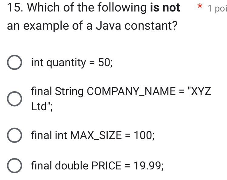 Which of the following is not * 1 poi
an example of a Java constant?
int quantity =50;
final String COMPANY_NAME = "XYZ
Ltd";
final int MAX_ SIZE=100;
final double PRICE=19.99;