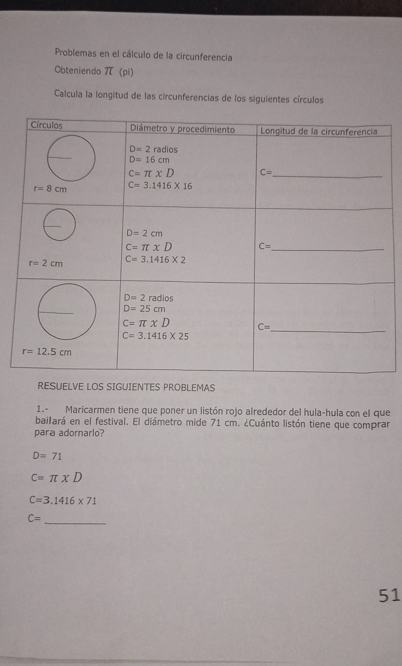 Problemas en el cálculo de la circunferencia
Obteniendo π (pi)
Calcula la longitud de las circunferencias de los siguientes círculos
RESUELVE LOS SIGUIENTES PROBLEMAS
1.- Maricarmen tiene que poner un listón rojo alrededor del hula-hula con el que
bailará en el festival. El diámetro mide 71 cm. ¿Cuánto listón tiene que comprar
para adornarlo?
D=71
C=π * D
C=3.1416* 71
_
C=
51