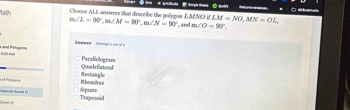 Disney+ Sora === LyricStudio = Google Sheets ● Spotify Welcome renaissan. All Bookmarks
Choose ALL answers that describe the polygon LMNO if
1ath LM=NO, MN=OL,
m∠ L=90°, m∠ M=90°, m∠ N=90° , and m∠ O=90°. 
Answer Attempt 2 out of 2
s and Polygons
8:00 AM Parallelogram
Quadrilateral
Rectangle
s of Polygons Rhombus
ilaterals (Level 1)
Square
Trapezoid
(Level 1)