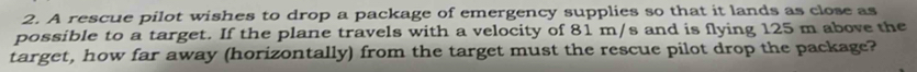 A rescue pilot wishes to drop a package of emergency supplies so that it lands as close as 
possible to a target. If the plane travels with a velocity of 81 m/s and is flying 125 m above the 
target, how far away (horizontally) from the target must the rescue pilot drop the package?