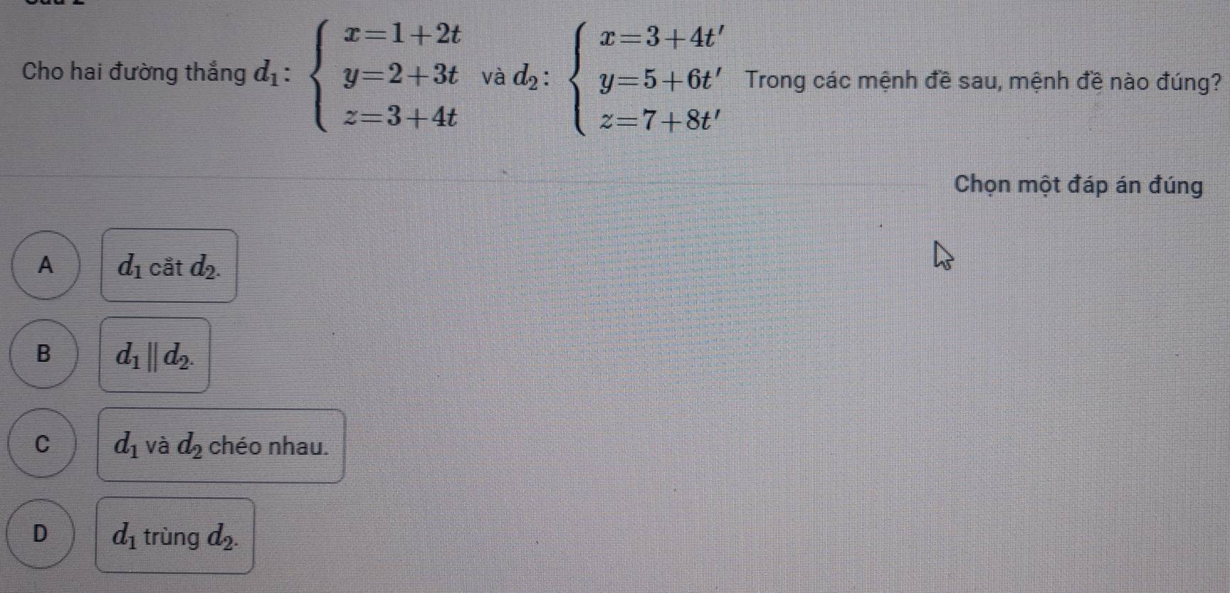 Cho hai đường thắng d_1:beginarrayl x=1+2t y=2+3t z=3+4tendarray. Và d_2:beginarrayl x=3+4t' y=5+6t' z=7+8t'endarray. Trong các mệnh đề sau, mệnh đề nào đúng?
Chọn một đáp án đúng
A d_1 cat d_2.
B d_1||d_2.
C d_1 và d_2 chéo nhau.
D d_1 trùng d_2.