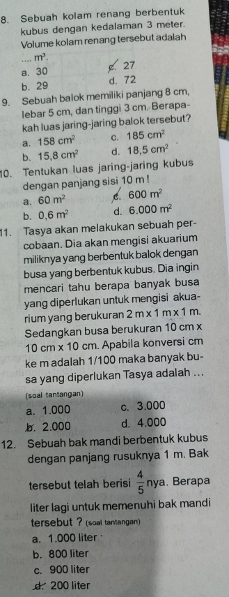 Sebuah kolam renang berbentuk
kubus dengan kedalaman 3 meter.
Volume kolam renang tersebut adalah
_ m^3.
a. 30 . 27
b. 29 d. 72
9. Sebuah balok memiliki panjang 8 cm,
lebar 5 cm, dan tinggi 3 cm. Berapa-
kah luas jaring-jaring balok tersebut?
a. 158cm^2 C. 185cm^2
b. 15,8cm^2 d. 18,5cm^2
10. Tentukan luas jaring-jaring kubus
dengan panjang sisi 10 m!
a. 60m^2 600m^2
b. 0,6m^2 d. 6.000m^2
1. Tasya akan melakukan sebuah per-
cobaan. Dia akan mengisi akuarium
miliknya yang berbentuk balok dengan
busa yang berbentuk kubus. Dia ingin
mencari tahu berapa banyak busa
yang diperlukan untuk mengisi akua-
rium yang berukuran 2m* 1m* 1m. 
Sedangkan busa berukuran 10 cm x
10c m* 10cm. Apabila konversi cm
ke m adalah 1/100 maka banyak bu-
sa yang diperlukan Tasya adalah ...
(soal tantangan)
a. 1.000 c. 3.000
b. 2.000 d. 4.000
12. Sebuah bak mandi berbentuk kubus
dengan panjang rusuknya 1 m. Bak
tersebut telah berisi  4/5 nya. Berapa
liter lagi untuk memenuhi bak mandi
tersebut ? (soal tantangan)
a. 1.000 liter
b. 800 liter
c. 900 liter
d. 200 liter