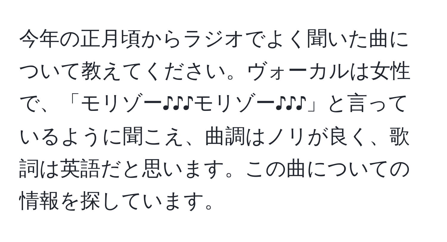 今年の正月頃からラジオでよく聞いた曲について教えてください。ヴォーカルは女性で、「モリゾー♪♪♪モリゾー♪♪♪」と言っているように聞こえ、曲調はノリが良く、歌詞は英語だと思います。この曲についての情報を探しています。