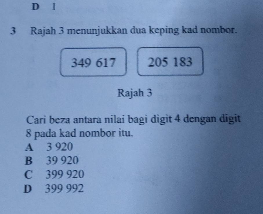 Rajah 3 menunjukkan dua keping kad nombor.
349 617 205 183
Rajah 3
Cari beza antara nilai bagi digit 4 dengan digit
8 pada kad nombor itu.
A 3 920
B 39 920
C 399 920
D 399 992