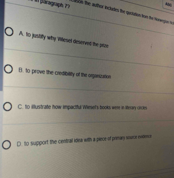 päragraph 7?
ABC
cason the author includes the quolation from the Nonwegian Ne
A. to justify why Wiesel deserved the prize
B. to prove the credibility of the organization
C. to illustrate how impactful Wiesel's books were in literary circles
D. to support the central idea with a piece of primary source evidence