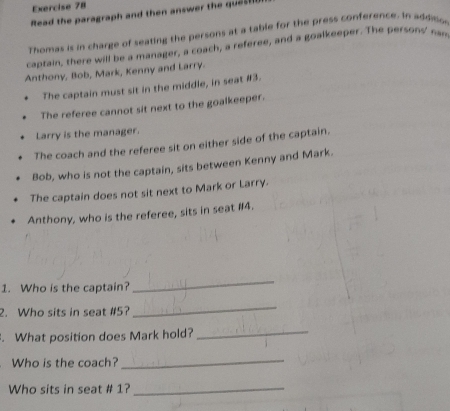 Read the paragraph and then answer the qus 
Thomas is in charge of seating the persons at a table for the press conference. In addioo
captain, there will be a manager, a coach, a referee, and a goalkeeper. The persons' nan
Anthony, Bob, Mark, Kenny and Larry.
The captain must sit in the middle, in seat # 3.
The referee cannot sit next to the goalkeeper.
Larry is the manager.
The coach and the referee sit on either side of the captain.
Bob, who is not the captain, sits between Kenny and Mark.
The captain does not sit next to Mark or Larry.
Anthony, who is the referee, sits in seat # 4.
1. Who is the captain?
_
2. Who sits in seat # 5?
_
. What position does Mark hold?_
Who is the coach?
_
Who sits in seat # 1?_