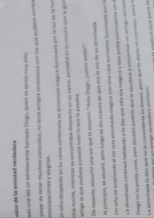 valor de la amistad verdadera 
ase una vez un adolescente llamado Diego, quien se sentía muy solo. 
pesar de tener muchos conocidos, no tenía amigos verdaderos con los que pudiers comps 
reocupaciones y alegrías. 
Un niño despierto en su cama contempla su almohada mágica iluminada por la luz de la lun 
Una noche, mientras se encontraba despierto en su cama, pensaba en lo mucho que le gus 
amigo al que pudiera contarle todo lo que le pasaba. 
De repente, escuchó una voz que le susurró: "Hola Diego, ¿cómo estás?". 
Al principio, se asustó, pero luego se dio cuenta de que era la voz de su almohada. 
Un niño se sorprende al ver una almohada mágica con una cara sonriente iluminada por la 
La almohada continuó hablando y le dijo que ella era mágica y que podía concederle un e 
Diego no lo podía creer, pero decidió pedirle que le ayudara a encontrar un amigo verdad 
La almohada le dijo que no le concedería su deseo, pero que le daría n conse jo : p a a 
dabía ser un amigo verdadero primero. 
L a explicó que para te