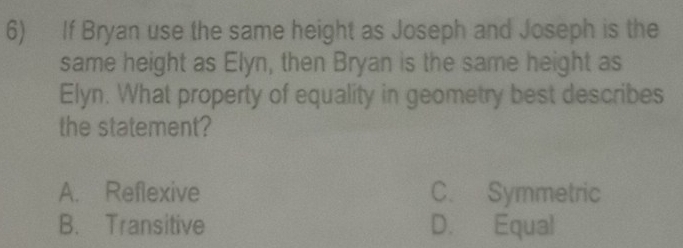 If Bryan use the same height as Joseph and Joseph is the
same height as Elyn, then Bryan is the same height as
Elyn. What property of equality in geometry best describes
the statement?
A. Reflexive C. Symmetric
B. Transitive D. Equal