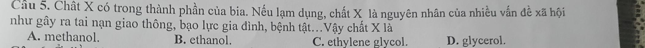 Chất X có trong thành phần của bia. Nếu lạm dụng, chất X là nguyên nhân của nhiều vấn đề xã hội
như gây ra tai nạn giao thông, bạo lực gia đình, bệnh tật...Vậy chất X là
A. methanol. B. ethanol.
C. ethylene glycol. D. glycerol.