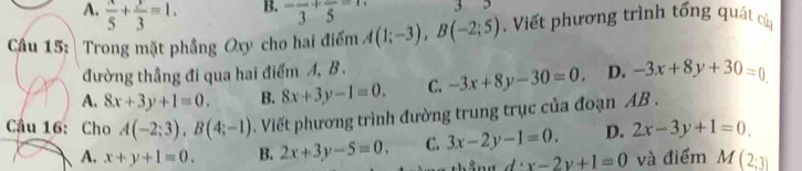 A.  x/5 + y/3 =1. -frac 3+frac 5=1 3
Cầu 15: Trong mặt phẳng Oxy cho hai điểm A(1;-3), B(-2;5). Viết phương trình tổng quát của
đường thẳng đi qua hai điểm A, B.
A, 8x+3y+1=0. B. 8x+3y-1=0. C. -3x+8y-30=0. D. -3x+8y+30=0
Cầu 16: Cho A(-2;3), B(4;-1). Viết phương trình đường trung trục của đoạn AB.
A. x+y+1=0. B. 2x+3y-5=0. C. 3x-2y-1=0. D. 2x-3y+1=0.
x-2y+1=0 và điểm M(2;3)