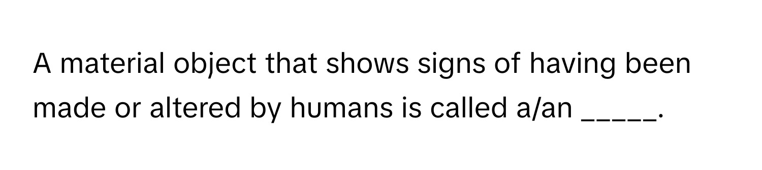 A material object that shows signs of having been made or altered by humans is called a/an _____.