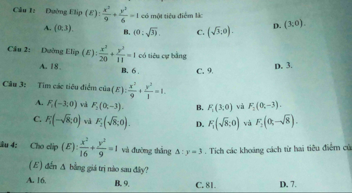 Đường Elip (E):  x^2/9 + y^2/6 =1 có một tiêu điểm là:
A. (0;3). B. (0:sqrt(3)). (sqrt(3);0).
D. (3;0). 
C.
Câu 2: Dường Elip (E):  x^2/20 + y^2/11 =1 có tiêu cự bằng
A. 18. B. 6. C. 9.
D. 3.
Câu 3: Tìm các tiêu điểm ở cia(E):  x^2/9 + y^2/1 =1.
A. F_1(-3;0) và F_2(0;-3). F_2(0;-3).
B. F_1(3;0) và
C. F_1(-sqrt(8);0) và F_2(sqrt(8);0). F_2(0;-sqrt(8)). 
D. F_1(sqrt(8);0) và
âu 4: Cho elip (E) :  x^2/16 + y^2/9 =1 và đường thắng △ :y=3. Tích các khoảng cách từ hai tiêu điểm củ
(E) đến Δ bằng giá trị nào sau đây?
A. 16. B. 9. D. 7.
C. 81.