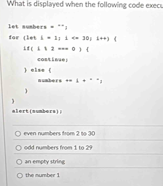 What is displayed when the following code execu
let numbers ='prime ; 
for (1e t i=1;i ; i++)
if(i82==0)  
continue;
 else 
numbers t=i+''; 


alert(numbers);
even numbers from 2 to 30
odd numbers from 1 to 29
an empty string
the number 1