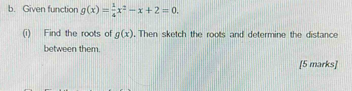 Given function g(x)= 1/4 x^2-x+2=0. 
(i) Find the roots of g(x). Then sketch the roots and determine the distance 
between them. 
[5 marks]