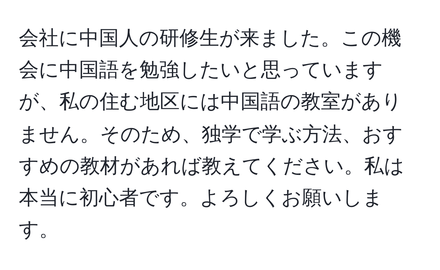 会社に中国人の研修生が来ました。この機会に中国語を勉強したいと思っていますが、私の住む地区には中国語の教室がありません。そのため、独学で学ぶ方法、おすすめの教材があれば教えてください。私は本当に初心者です。よろしくお願いします。