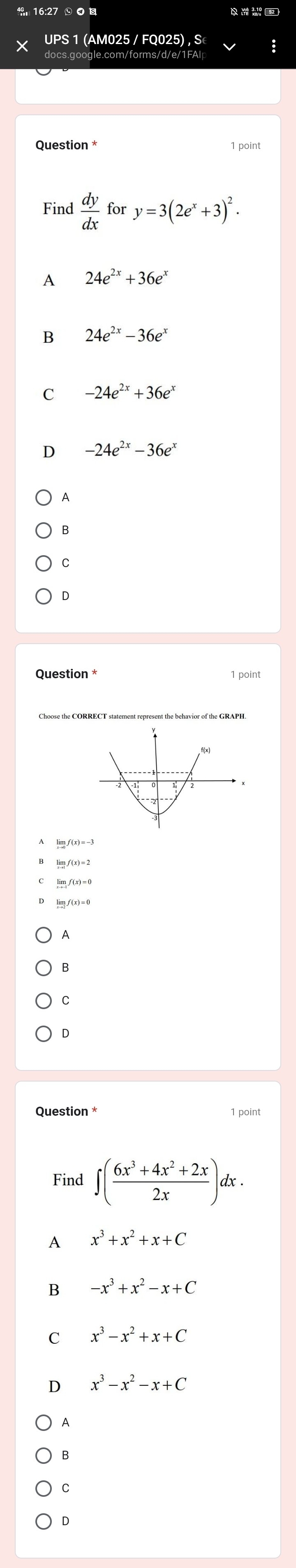 UPS 1 (AM025 / FQ025) , S
docs.google.com/forms/d/e/1FAl
Question * 1 point
Find  dy/dx  for y=3(2e^x+3)^2.
A 24e^(2x)+36e^x
B 24e^(2x)-36e^x
C -24e^(2x)+36e^x
D -24e^(2x)-36e^x
A
B
C
D
Question * 1 point
Choose the CORRECT statement represent the behavior of the GRAPH
A
B
C
D
Question * 1 point
Find ∈t ( (6x^3+4x^2+2x)/2x )dx.
A x^3+x^2+x+C
B -x^3+x^2-x+C
C x^3-x^2+x+C
D x^3-x^2-x+C
A
B
C
D