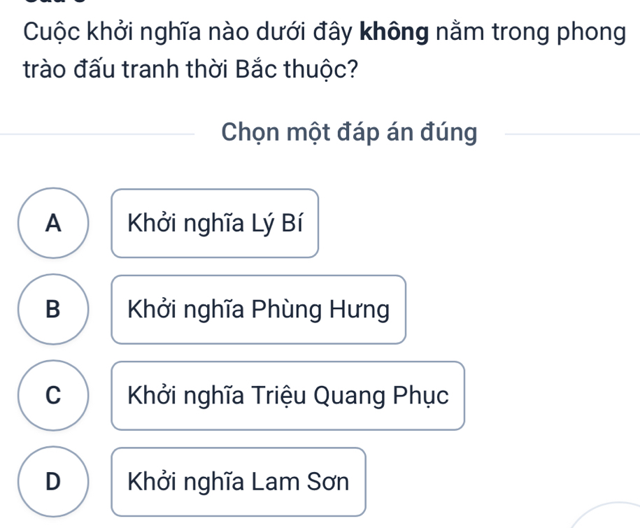 Cuộc khởi nghĩa nào dưới đây không nằm trong phong
trào đấu tranh thời Bắc thuộc?
Chọn một đáp án đúng
A Khởi nghĩa Lý Bí
B Khởi nghĩa Phùng Hưng
C Khởi nghĩa Triệu Quang Phục
D Khởi nghĩa Lam Sơn