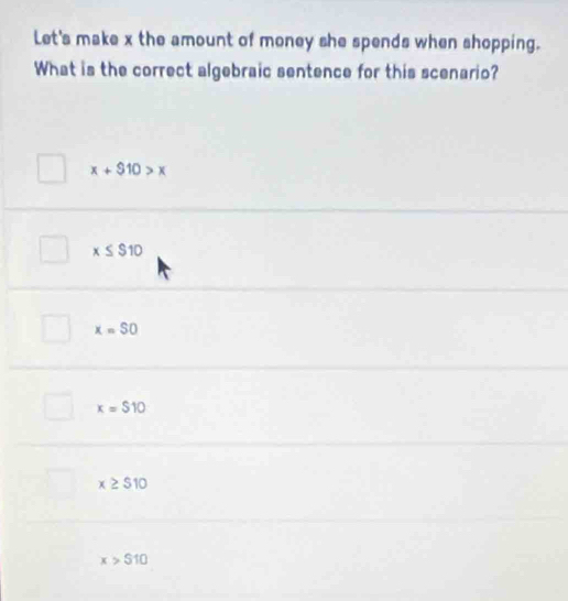 Let's make x the amount of money she spends when shopping.
What is the correct algebraic sentence for this scenario?
x+$10>x
x≤ $10
x=SO
x=$10
x≥ $10
x>$10