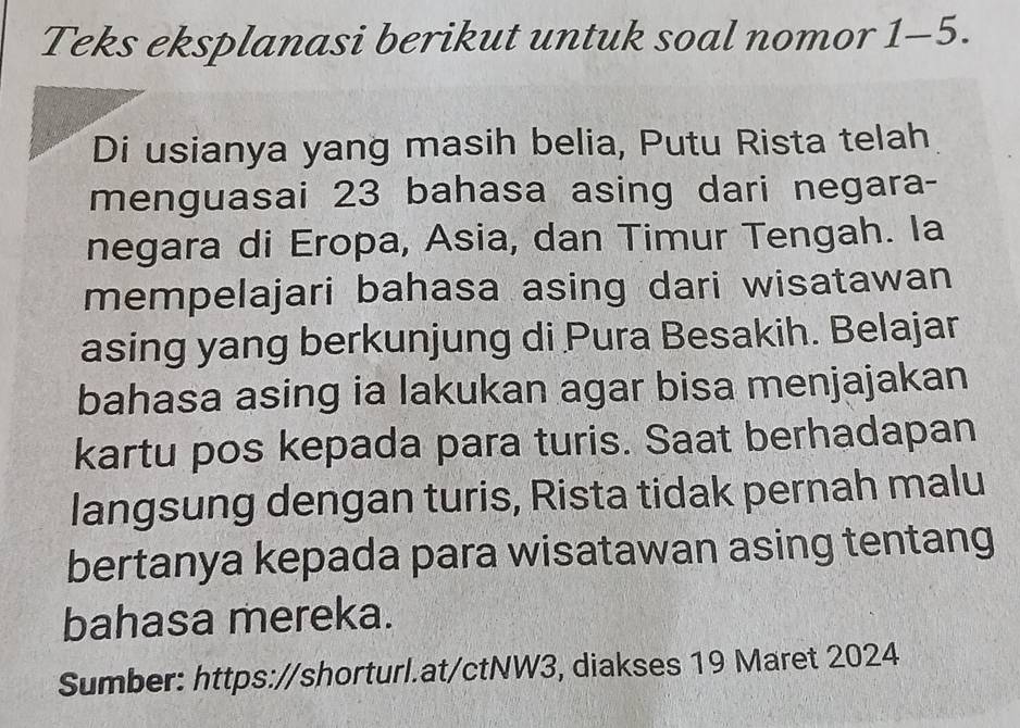 Teks eksplanasi berikut untuk soal nomor 1-5. 
Di usianya yang masih belia, Putu Rista telah 
menguasai 23 bahasa asing dari negara- 
negara di Eropa, Asia, dan Timur Tengah. Ia 
mempelajari bahasa asing dari wisatawan 
asing yang berkunjung di Pura Besakih. Belajar 
bahasa asing ia lakukan agar bisa menjajakan 
kartu pos kepada para turis. Saat berhadapan 
langsung dengan turis, Rista tidak pernah malu 
bertanya kepada para wisatawan asing tentang 
bahasa mereka. 
Sumber: https://shorturl.at/ctNW3, diakses 19 Maret 2024