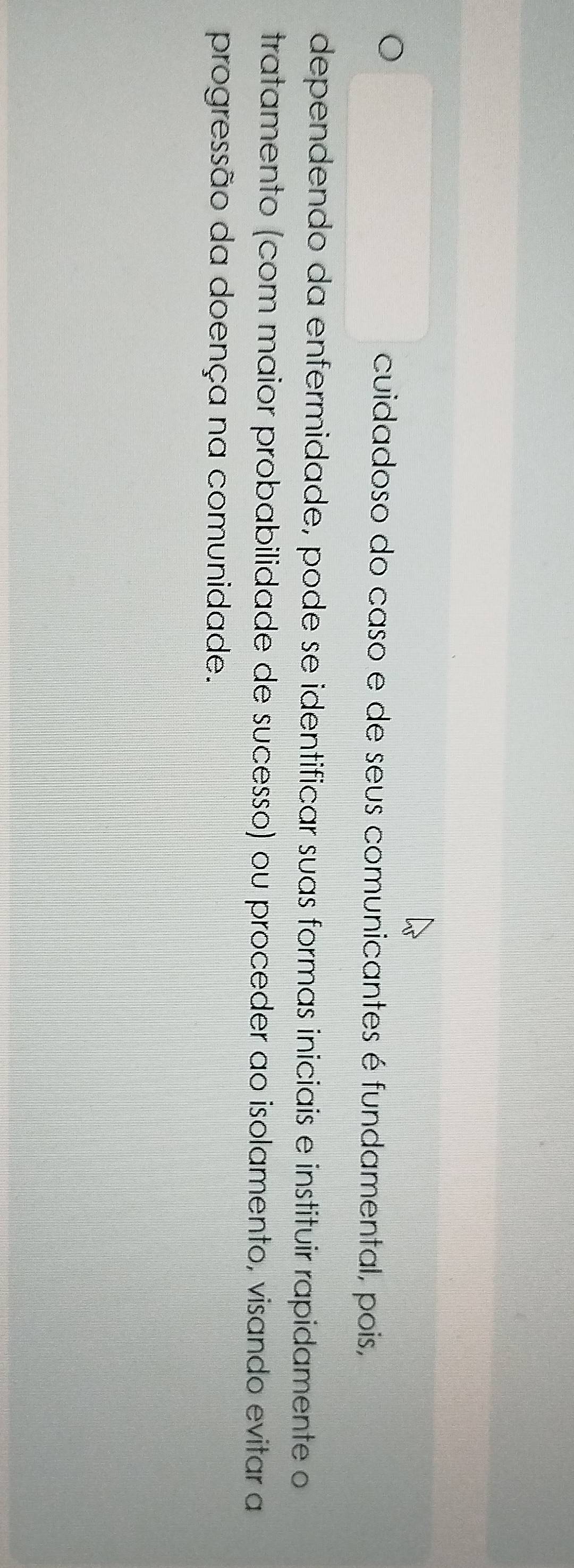 cuidadoso do caso e de seus comunicantes é fundamental, pois, 
dependendo da enfermidade, pode se identificar suas formas iniciais e instituir rapidamente o 
tratamento (com maior probabilidade de sucesso) ou proceder ao isolamento, visando evitar a 
progressão da doença na comunidade.