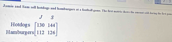 2 3 
Jamie and Sam sell hotdogs and hamburgers at a football game. The first matrix shows the amount sold during the first gam 
s 
Hotdogs 
Hamburgers beginbmatrix 130144 112126endbmatrix