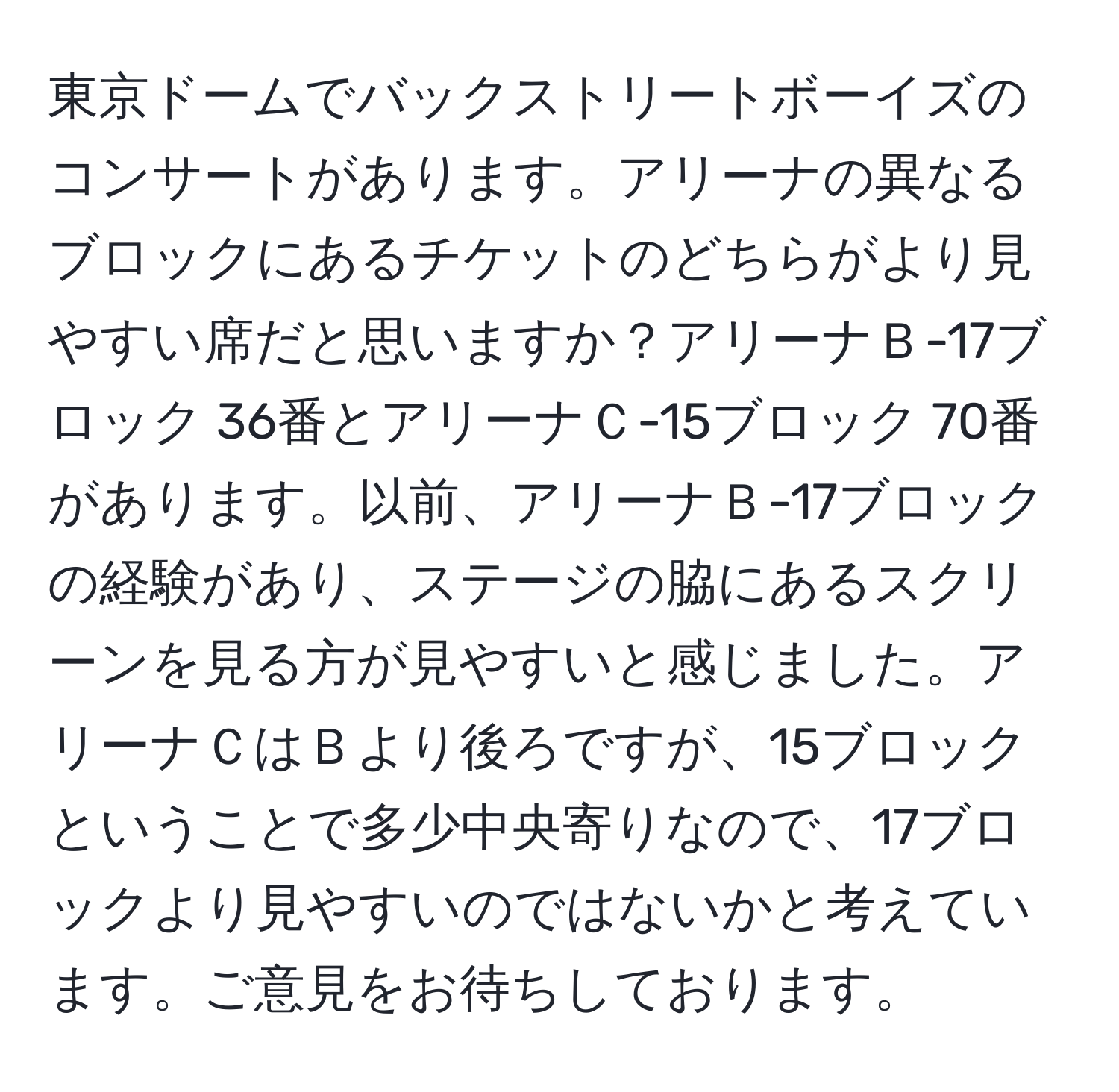 東京ドームでバックストリートボーイズのコンサートがあります。アリーナの異なるブロックにあるチケットのどちらがより見やすい席だと思いますか？アリーナＢ-17ブロック 36番とアリーナＣ-15ブロック 70番があります。以前、アリーナＢ-17ブロックの経験があり、ステージの脇にあるスクリーンを見る方が見やすいと感じました。アリーナＣはＢより後ろですが、15ブロックということで多少中央寄りなので、17ブロックより見やすいのではないかと考えています。ご意見をお待ちしております。