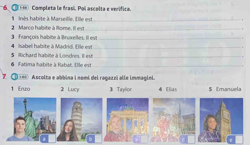 1-59 Completa le frasi. Poi ascolta e verifica. 
1 Inès habite à Marseille. Elle est _. 
2 Marco habite à Rome. Il est_ 
. 
3 François habite à Bruxelles. Il est_ 
. 
4 Isabel habite à Madrid. Elle est_ 
. 
5 Richard habite à Londres. Il est_ 
6 Fatima habite à Rabat. Elle est_ 
1-60 Ascolta e əbbina i nomi dei ragazzi alle immagini. 
1 Enzo 2 Lucy 3 Taylor 4 Elias 5 Emanuela