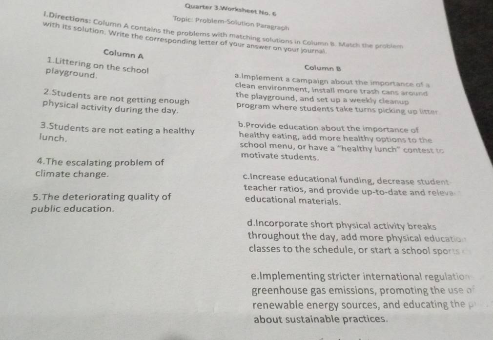 Quarter 3.Worksheet No. 6
Topic: Problem-Solution Paragraph
l.Directions: Column A contains the problems with matching solutions in Column B. Match the problem
with its solution. Write the corresponding letter of your answer on your journal
Column A
1.Littering on the school
Column B
playground.
a.Implement a campaign about the importance of a
clean environment, install more trash cans around
the playground, and set up a weekly cleanup
2.Students are not getting enough program where students take turns picking up litter
physical activity during the day.
b.Provide education about the importance of
3.Students are not eating a healthy healthy eating, add more healthy options to the
lunch. school menu, or have a “healthy lunch” contest to
motivate students.
4.The escalating problem of
climate change. c.Increase educational funding, decrease student
teacher ratios, and provide up-to-date and releva
5.The deteriorating quality of educational materials.
public education.
d.Incorporate short physical activity breaks
throughout the day, add more physical education
classes to the schedule, or start a school sports 
e.Implementing stricter international regulation
greenhouse gas emissions, promoting the use of
renewa e en er srces an d a i 
about sustainable practices.