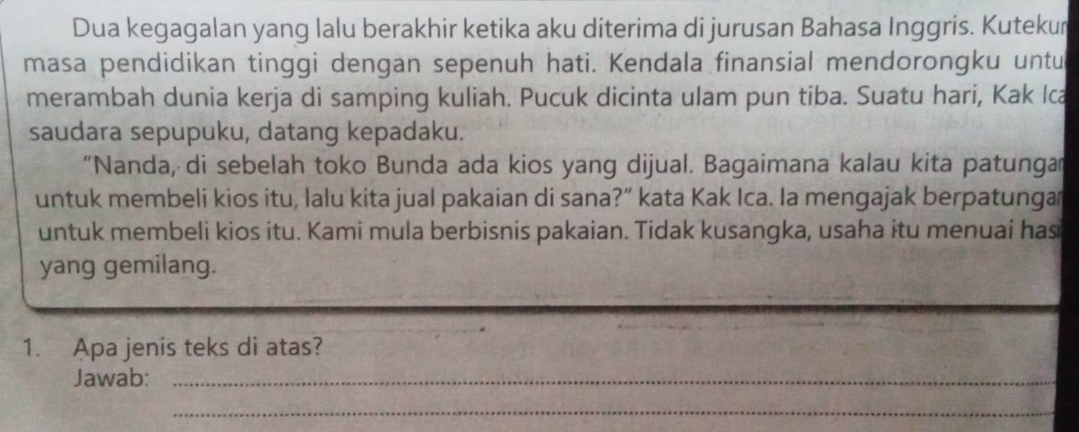 Dua kegagalan yang lalu berakhir ketika aku diterima di jurusan Bahasa Inggris. Kutekur 
masa pendidikan tinggi dengan sepenuh hati. Kendala finansial mendorongku untu 
merambah dunia kerja di samping kuliah. Pucuk dicinta ulam pun tiba. Suatu hari, Kak Ica 
saudara sepupuku, datang kepadaku. 
“Nanda, di sebelah toko Bunda ada kios yang dijual. Bagaimana kalau kita patunga 
untuk membeli kios itu, lalu kita jual pakaian di sana?” kata Kak Ica. Ia mengajak berpatunga 
untuk membeli kios itu. Kami mula berbisnis pakaian. Tidak kusangka, usaha itu menuai has 
yang gemilang. 
1. Apa jenis teks di atas? 
Jawab:_ 
_