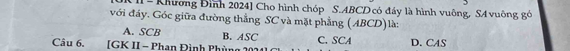 II - Khương Đình 2024] Cho hình chóp S. ABCD có đáy là hình vuông, SAvuông gó
với đáy. Góc giữa đường thẳng SC và mặt phẳng (ABCD)là:
A. SCB B. ASC C. SCA
Câu 6. [GK II - Phan Đình Phùng 202 D. CAS