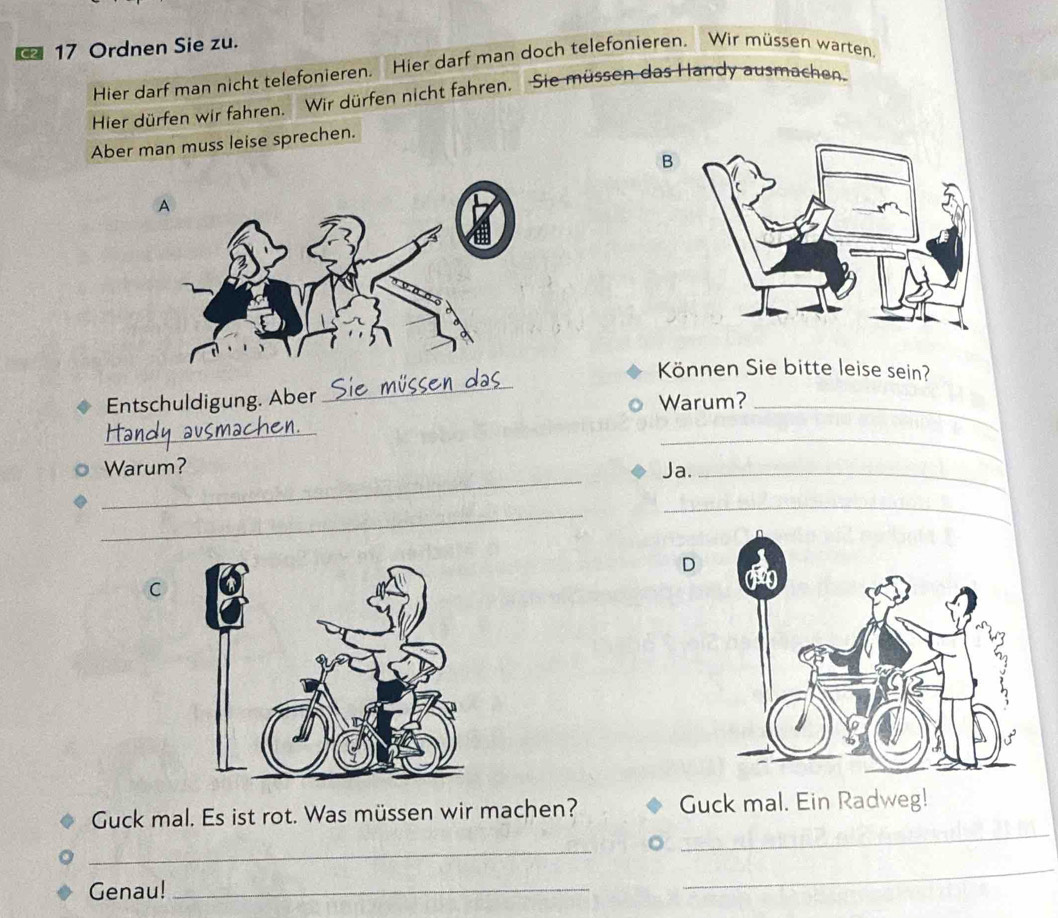 C2 17 Ordnen Sie zu. 
Hier darf man nicht telefonieren. Hier darf man doch telefonieren. Wir müssen warten 
Hier dürfen wir fahren. Wir dürfen nicht fahren. Sie müssen das Handy ausmachen. 
Aber man muss leise sprechen. 
B 
_ 
Können Sie bitte leise sein? 
Entschuldigung. Aber Warum? 
_ 
_ 
_ 
_ 
Warum? Ja._ 
_ 
_ 
D 
C 
_ 
Guck mal. Es ist rot. Was müssen wir machen? Guck mal. Ein Radweg! 
_ 
Genau!_ 
_