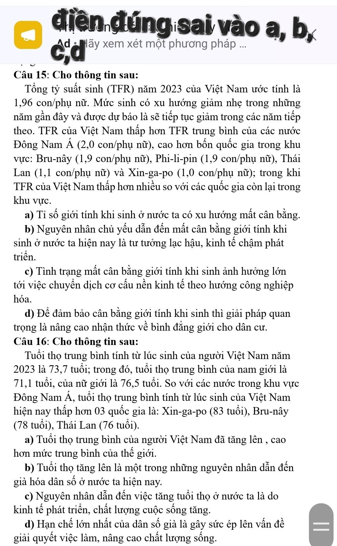 điền đúng sai vào a, b,
C ấy xem xét một phương pháp
Câu 15: Cho thông tin sau:
Tổng tỷ suất sinh (TFR) năm 2023 của Việt Nam ước tính là
1,96 con/phụ nữ. Mức sinh có xu hướng giảm nhẹ trong những
năm gần đây và được dự báo là sẽ tiếp tục giảm trong các năm tiếp
theo. TFR của Việt Nam thấp hơn TFR trung bình của các nước
Đông Nam Á (2,0 con/phụ nữ), cao hơn bốn quốc gia trong khu
vực: Bru-nây (1,9 con/phụ nữ), Phi-li-pin (1,9 con/phụ nữ), Thái
Lan (1,1 con/phụ nữ) và Xin-ga-po (1,0 con/phụ nữ); trong khi
TFR của Việt Nam thấp hơn nhiều so với các quốc gia còn lại trong
khu vực.
a) Tỉ số giới tính khi sinh ở nước ta có xu hướng mất cân bằng.
b) Nguyên nhân chủ yếu dẫn đến mất cân bằng giới tính khi
sinh ở nước ta hiện nay là tư tưởng lạc hậu, kinh tế chậm phát
triền.
c) Tình trạng mất cân bằng giới tính khi sinh ảnh hưởng lớn
tới việc chuyển dịch cơ cấu nền kinh tế theo hướng công nghiệp
hóa.
d) Để đảm bảo cân bằng giới tính khi sinh thì giải pháp quan
trọng là nâng cao nhận thức về bình đẳng giới cho dân cư.
Câu 16: Cho thông tin sau:
Tuổi thọ trung bình tính từ lúc sinh của người Việt Nam năm
2023 là 73,7 tuổi; trong đó, tuổi thọ trung bình của nam giới là
71,1 tuổi, của nữ giới là 76,5 tuổi. So với các nước trong khu vực
Đông Nam Á, tuổi thọ trung bình tính từ lúc sinh của Việt Nam
hiện nay thấp hơn 03 quốc gia là: Xin-ga-po (83 tuổi), Bru-nây
(78 tuổi), Thái Lan (76 tuổi).
a) Tuổi thọ trung bình của người Việt Nam đã tăng lên , cao
hơn mức trung bình của thế giới.
b) Tuổi thọ tăng lên là một trong những nguyên nhân dẫn đến
già hóa dân số ở nước ta hiện nay.
c) Nguyên nhân dẫn đến việc tăng tuổi thọ ở nước ta là do
kinh tế phát triển, chất lượng cuộc sống tăng.
d) Hạn chế lớn nhất của dân số già là gây sức ép lên vấn đề =
giải quyết việc làm, nâng cao chất lượng sống.