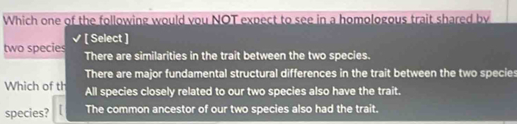 Which one of the following would you NOT expect to see in a homologous trait shared by
[ Select ]
two species There are similarities in the trait between the two species.
There are major fundamental structural differences in the trait between the two species
Which of th All species closely related to our two species also have the trait.
species? The common ancestor of our two species also had the trait.