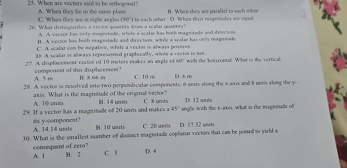 When are vectors said to be orthogonal?
A. When they lie in the same plane B. When they are parallel to each other
C. When they are at right angles (90°) to each other D. When their magnitudes are equal
26. What distinguishes a vector quantity from a scalar quantity?
A. A vector has only magnitude, while a scalar has both magnitude and direction.
B. A vector has both magnitude and direction, while a scalar has only magnitude.
C. A scalar can be negative, while a vector is always positive.
D. A scalar is always represented graphically, while a vector is not.
27. A displacement vector of 10 meters makes an angle of 60° with the horizontal. What is the vertical
component of this displacement?
A. 5 m B. 8.66 m C. 10 m D. 6 m
28. A vector is resolved into two perpendicular components: 6 units along the x-axis and 8 units along the y -
axis. What is the magnitude of the original vector?
A. 10 units B. 14 units C. 8 units D. 12 units
29. If a vector has a magnitude of 20 units and makes a 45° angle with the x-axis, what is the magnitude of
its y -component?
A. 14.14 units B. 10 units C. 20 units D. 17.32 units
30. What is the smallest number of distinct magnitude coplanar vectors that can be joined to yield a
consequent of zero?
A. 1 B. 2 C. 3 D. 4