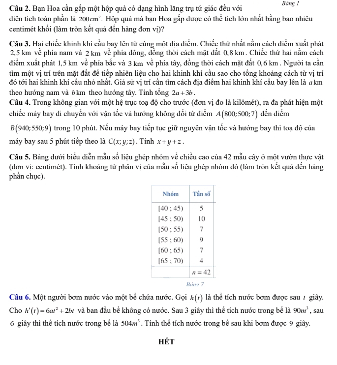 Bạn Hoa cần gấp một hộp quả có dạng hình lăng trụ tứ giác đều với Bảng 1
diện tích toàn phần là 200cm^2 *. Hộp quà mà bạn Hoa gấp được có thể tích lớn nhất bằng bao nhiêu
centimét khối (làm tròn kết quả đến hàng đơn vị)?
Câu 3. Hai chiếc khinh khí cầu bay lên từ cùng một địa điểm. Chiếc thứ nhất nằm cách điểm xuất phát
2,5 km về phía nam và 2 km về phía đông, đồng thời cách mặt đất 0,8 km. Chiếc thứ hai nằm cách
điểm xuất phát 1,5 km về phía bắc và 3 km về phía tây, đồng thời cách mặt đất 0,6 km . Người ta cần
tìm một vị trí trên mặt đất để tiếp nhiên liệu cho hai khinh khí cầu sao cho tổng khoảng cách từ vị trí
đó tới hai khinh khí cầu nhỏ nhất. Giả sử vị trí cần tìm cách địa điểm hai khinh khí cầu bay lên là akm
theo hướng nam và ½km theo hướng tây. Tính tổng 2a+3b.
Câu 4. Trong không gian với một hệ trục toạ độ cho trước (đơn vị đo là kilômét), ra đa phát hiện một
chiếc máy bay di chuyển với vận tốc và hướng không đổi từ điểm A(800;500;7) đến điểm
B(940;550;9) trong 10 phút. Nếu máy bay tiếp tục giữ nguyên vận tốc và hướng bay thì toạ độ của
máy bay sau 5 phút tiếp theo là C(x;y;z). Tính x+y+z.
Câu 5. Bảng dưới biểu diễn mẫu số liệu ghép nhóm về chiều cao của 42 mẫu cây ở một vườn thực vật
(đơn vị: centimét). Tính khoảng tứ phân vị của mẫu số liệu ghép nhóm đó (làm tròn kết quả đến hàng
phần chục).
Bảny 7
Câu 6. Một người bơm nước vào một bể chứa nước. Gọi h(t) là thể tích nước bơm được sau 7 giây.
Cho h'(t)=6at^2+2bt và ban đầu bể không có nước. Sau 3 giây thì thể tích nước trong bể là 90m^3 , sau
6 giây thì thể tích nước trong bể là 504m^3. Tính thể tích nước trong bể sau khi bơm được 9 giây.
Hét