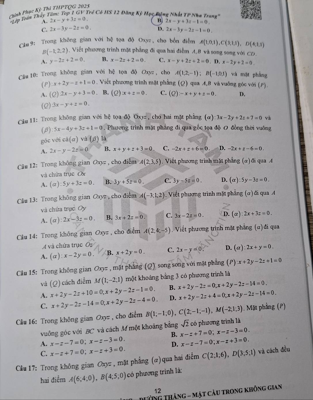 Chính Phục Kỳ Thí THPTQG 2025
Trẻ Có HS 12 Đăng Ký Học Động Nhất TP Nha Trang'
*Lớp Toán Thầy 1 2x-y+3z=0. A.
B 2x-y+3z-1=0.
C. 2x-3y-2z=0. D. 2x-3y-2z-1=0.
Câu 9: Trong không gian với hệ tọa độ Oxyz, cho bốn điểm A(1;0;1),C(3;1;1),D(4;1;1)
B(-1;2;2) Viết phương trình mặt phẳng đi qua hai điểm A,B và song song với CD.
A. y-2z+2=0. B. x-2z+2=0. C. x-y+2z+2=0. D. x-2y+2=0.
Câu 10: Trong không gian với hệ tọa độ Oxyz , cho A(1;2;-1);B(-1;0;1) và mặt phẳng
(1 ):x+2y-z+1=0. Viết phương trình mặt phẳng (Q) qua A,B và vuông góc với (P).
A. (Q):2x-y+3=0 . B. (Q):x+z=0. C. (Q):-x+y+z=0. D.
(2) 3x-y+z=0.
Câu 11: Trong không gian với hệ tọa độ Oxyz , cho hai mặt phẳng (alpha ):3x-2y+2z+7=0 và
(β) 5x-4y+3z+1=0. Phương trình mặt phẳng đi qua gốc tọa độ 0 đồng thời vuông
góc với cả(α) và (β) là
A. 2x-y-2z=0. B. x+y+z+3=0. C. -2x+z+6=0. D. -2x+z-6=0.
Câu 12: Trong không gian Oxyz , cho điểm A(2;3;5). Viết phương trình mặt phẳng (α)đi qua A
và chứa trục Ox
A. (alpha ):5y+3z=0. B. 3y+5z=0. C. 3y-5z=0. D. (alpha ):5y-3z=0.
Câu 13: Trong không gian Oxyz , cho điểm A(-3;1;2). Viết phương trình mặt phẳng (α) đi qua A
và chứa trục Oy
A. (alpha ):2x-3z=0. B. 3x+2z=0. C. 3x-2z=0. D. (alpha ):2x+3z=0.
Câu 14: Trong không gian Oxyz , cho điểm A(2;4;-5) Viết phương trình mặt phẳng (α)đi qua
A và chứa trục O=
A. (alpha ):x-2y=0. B. x+2y=0. C. 2x-y=0 D. (alpha ):2x+y=0.
Câu 15: Trong không gian 0: xyz , mặt phẳng (Q) song song với mặt phẳng (P) :x+2y-2z+1=0
và (_ Q) cách điểm M(1;-2;1) một khoảng bằng 3 có phương trình là
A. x+2y-2z+10=0;x+2y-2z-1=0. B. x+2y-2z=0;x+2y-2z-14=0.
C. x+2y-2z-14=0;x+2y-2z-4=0. D. x+2y-2z+4=0;x+2y-2z-14=0.
Câu 16: Trong không gian Oxyz , cho điểm B(1;-1;0),C(2;-1;-1),M(-2;1;3). Mặt phẳng (P)
vuông góc với BC và cách M một khoảng bằng sqrt(2) có phương trình là
B. x-z+7=0;x-z-3=0.
A. x-z-7=0;x-z-3=0. x-z-7=0;x-z+3=0.
D.
C. x-z+7=0;x-z+3=0.
Câu 17: Trong không gian Oxyz , mặt phẳng (α)qua hai điểm C(2;1;6),D(3;5;1) và cách đều
hai điểm A(6;4;0),B(4;5;0) có phương trình là:
12
NG thảng - Mặt Cảu trong không gian