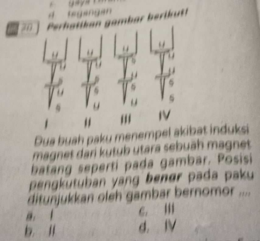 tegangan
30amb ar be i u
Dua buah paku menempbat induksi
magnet dari kutub utara sebuāh magnet
batang seperti pada gambar. Posisi
pengkütuban yang benør pada paku
ditunjukkan oleh gambar bernomor ....
6.
b lI d， IV