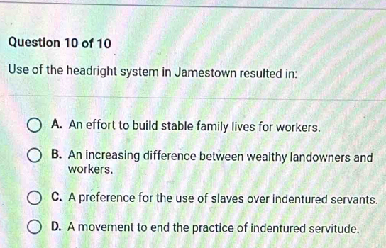 Use of the headright system in Jamestown resulted in:
A. An effort to build stable family lives for workers.
B. An increasing difference between wealthy landowners and
workers.
C. A preference for the use of slaves over indentured servants.
D. A movement to end the practice of indentured servitude.