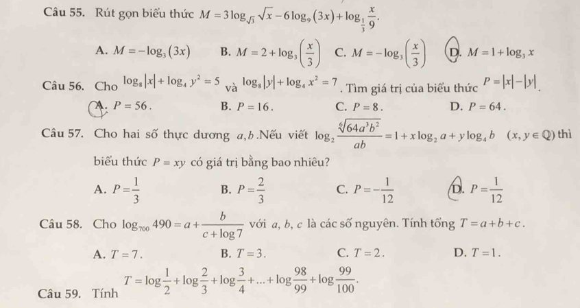 âu 55. Rút gọn biểu thức M=3log _sqrt(3)sqrt(x)-6log _9(3x)+log _ 1/3  x/9 .
A. M=-log _3(3x) B. M=2+log _3( x/3 ) C. M=-log _3( x/3 ) D. M=1+log _3x
Câu 56. Cho log _8|x|+log _4y^2=5 và log _8|y|+log _4x^2=7. Tìm giá trị của biểu thức P=|x|-|y|
□ 
A. P=56. B. P=16. C. P=8. D. P=64. 
Câu 57. Cho hai số thực dương a,b .Nếu viết log _2 sqrt[6](64a^3b^2)/ab =1+xlog _2a+ylog _4b(x,y∈ Q) thì
biểu thức P=xy có giá trị bằng bao nhiêu?
A. P= 1/3  P= 2/3  C. P=- 1/12  D. P= 1/12 
B.
Câu 58. Cho log _700490=a+ b/c+log 7  với a, b, c là các số nguyên. Tính tổng T=a+b+c.
A. T=7. B. T=3. C. T=2. D. T=1. 
Câu 59. Tính T=log  1/2 +log  2/3 +log  3/4 +...+log  98/99 +log  99/100 .