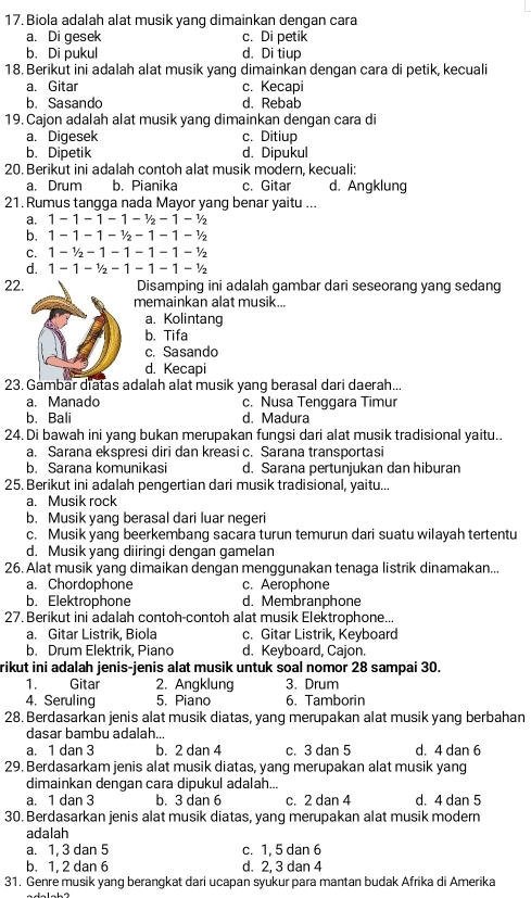 Biola adalah alat musik yang dimainkan dengan cara
a. Di gesek c. Di petik
b. Di pukul d. Di tiup
18. Berikut ini adalah alat musik yang dimainkan dengan cara di petik, kecuali
a. Gitar c. Kecapi
b. Sasando d. Rebab
19. Cajon adalah alat musik yang dimainkan dengan cara di
a. Digesek c. Ditiup
b. Dipetik d. Dipukul
20. Berikut ini adalah contoh alat musik modern, kecuali:
a. Drum b. Pianika c. Gitar d. Angklung
21. Rumus tangga nada Mayor yang benar yaitu ...
a. 1-1-1-1-^1/_2-1-^1/_2
b. 1-1-1-^1/_2-1-1-^1/_2
C. 1-1/2-1-1-1-1-1/2
d. 1-1-1/2-1-1-1-1/2
22.Disamping ini adalah gambar dari seseorang yang sedang
memainkan alat musik...
a.Kolintang
b. Tifa
c. Sasando
d. Kecapi
23. Gambar diatas adalah alat musik yang berasal dari daerah...
a. Manado c. Nusa Tenggara Timur
b. Bali d. Madura
24. Di bawah ini yang bukan merupakan fungsi dari alat musik tradisional yaitu..
a. Sarana ekspresi diri dan kreasi c. Sarana transportasi
b. Sarana komunikasi d. Sarana pertunjukan dan hiburan
25. Berikut ini adalah pengertian dari musik tradisional, yaitu...
a. Musik rock
b. Musik yang berasal dari luar negeri
c. Musik yang beerkembang sacara turun temurun dari suatu wilayah tertentu
d. Musik yang diiringi dengan gamelan
26. Alat musik yang dimaikan dengan menggunakan tenaga listrik dinamakan...
a. Chordophone c. Aerophone
b. Elektrophone d. Membranphone
27. Berikut ini adalah contoh-contoh alat musik Elektrophone...
a. Gitar Listrik, Biola c. Gitar Listrik, Keyboard
b. Drum Elektrik, Piano d. Keyboard, Cajon.
rikut ini adalah jenis-jenis alat musik untuk soal nomor 28 sampai 30.
1. Gitar 2. Angklung 3. Drum
4. Seruling 5. Piano 6. Tamborin
28. Berdasarkan jenis alat musik diatas, yang merupakan alat musik yang berbahan
dasar bambu adalah...
a. 1 dan 3 b. 2 dan 4 c. 3 dan 5 d. 4 dan 6
29. Berdasarkam jenis alat musik diatas, yang merupakan alat musik yang
dimainkan dengan cara dipukul adalah...
a. 1 dan 3 b. 3 dan 6 c. 2 dan 4 d. 4 dan 5
30. Berdasarkan jenis alat musik diatas, yang merupakan alat musik modern
adalah
a. 1, 3 dan 5 c. 1, 5 dan 6
b. 1, 2 dan 6 d. 2, 3 dan 4
31. Genre musik yang berangkat dari ucapan syukur para mantan budak Afrika di Amerika