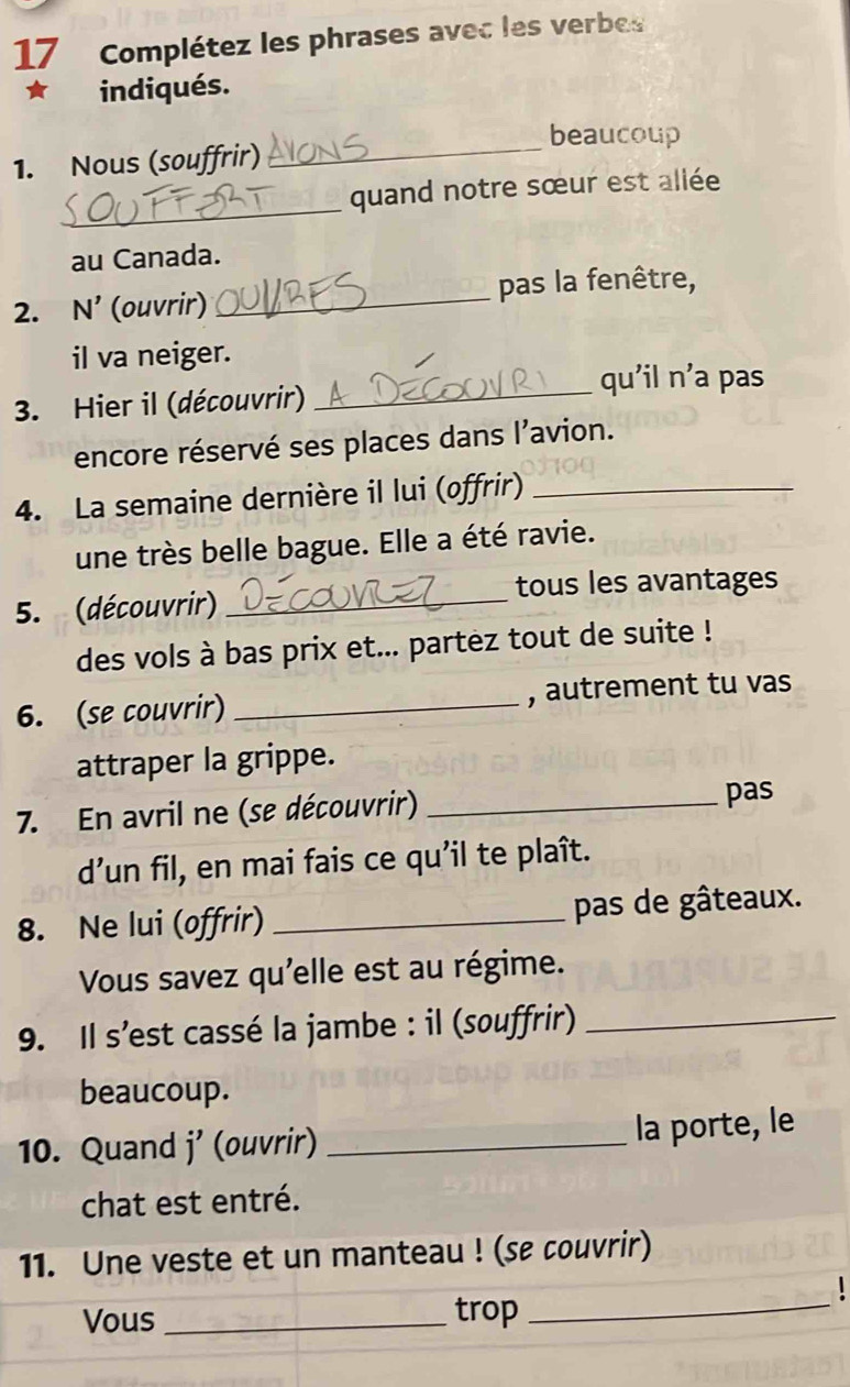 Complétez les phrases avec les verbes 
indiqués. 
beaucoup 
1. Nous (souffrir) 
_ 
_ 
quand notre sœur est allée 
au Canada. 
2. N’ (ouvrir) _pas la fenêtre, 
il va neiger. 
_qu'il n’a pas 
3. Hier il (découvrir) 
encore réservé ses places dans l’avion. 
4. La semaine dernière il lui (offrir)_ 
une très belle bague. Elle a été ravie. 
5. (découvrir) _tous les avantages 
des vols à bas prix et... partez tout de suite ! 
6. (se couvrir) _, autrement tu vas 
attraper la grippe. 
7. En avril ne (se découvrir)_ 
pas 
d’un fil, en mai fais ce qu’il te plaît. 
8. Ne lui (offrir) _pas de gâteaux. 
Vous savez qu'elle est au régime. 
9. Il s’est cassé la jambe : il (souffrir)_ 
beaucoup. 
10. Quand j' (ouvrir) _la porte, le 
chat est entré. 
11. Une veste et un manteau ! (se couvrir) 
Vous _trop 
_