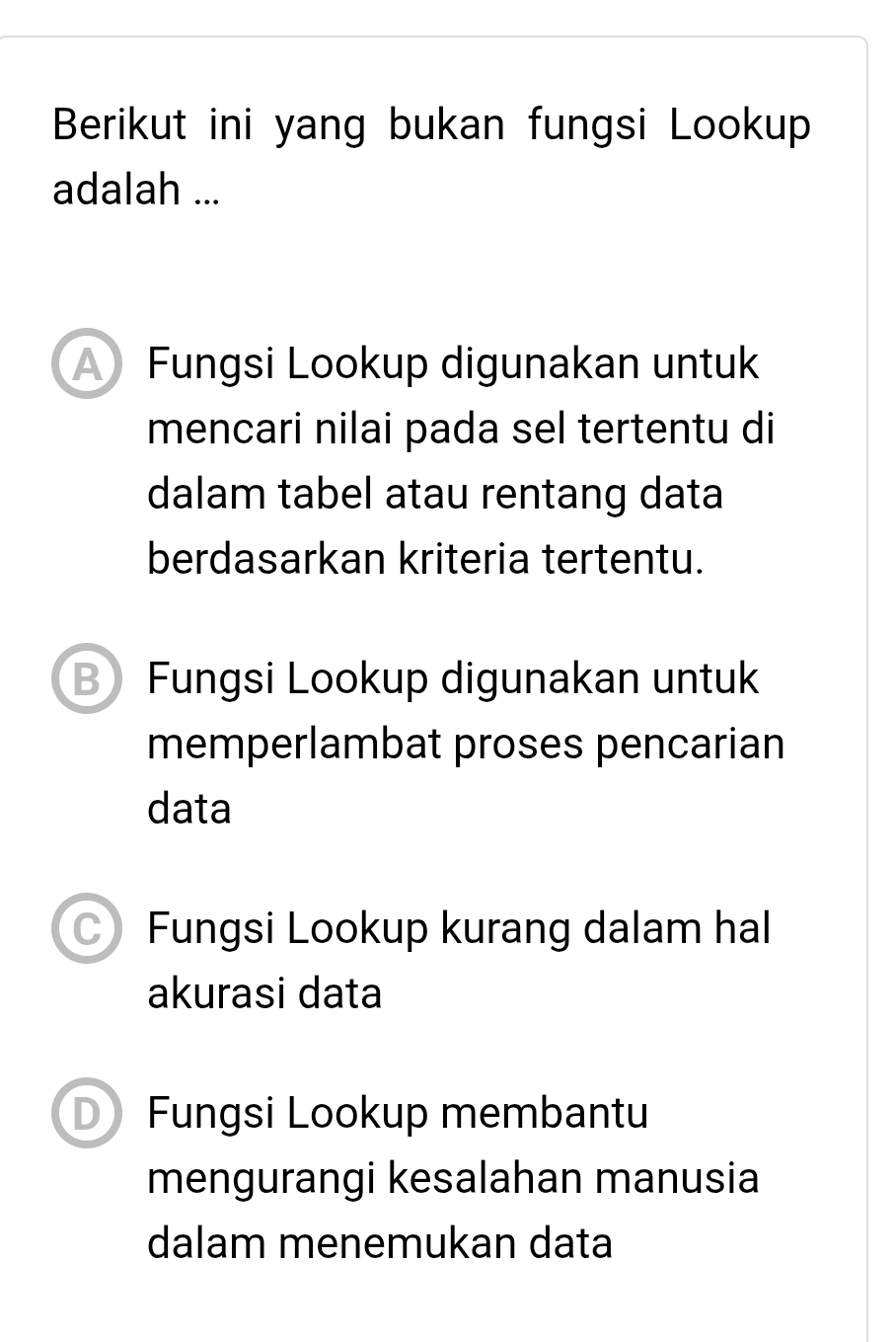 Berikut ini yang bukan fungsi Lookup
adalah ...
Fungsi Lookup digunakan untuk
mencari nilai pada sel tertentu di
dalam tabel atau rentang data
berdasarkan kriteria tertentu.
B Fungsi Lookup digunakan untuk
memperlambat proses pencarian
data
C) Fungsi Lookup kurang dalam hal
akurasi data
D) Fungsi Lookup membantu
mengurangi kesalahan manusia
dalam menemukan data