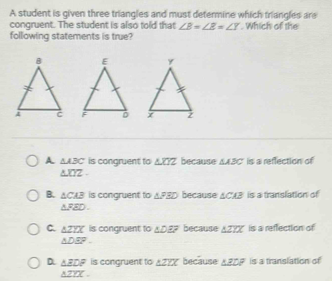 A student is given three triangles and must determine which triangles are
congruent. The student is also told that ∠ B=∠ E=∠ Y. Which of the
following statements is true?

A △ ABC is congruent to △ XYZ because AABC is a reflection of
△ XYZ-
B. △ CAB is congruent to △ PBD because xc? 4 = is a translation of
△ PED.
C. △ ZYX is congruent to △ DEF because △ ZYX is a reflection of
△ DEF.
D △ EDF is congruent to △ ZYX because △ EDF is a translation of
△ ZYX.