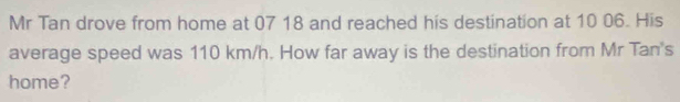 Mr Tan drove from home at 07 18 and reached his destination at 10 06. His 
average speed was 110 km/h. How far away is the destination from Mr Tan's 
home?