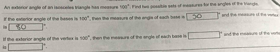 An exterior angle of an isosceles triangle has measure 100°. Find two possible sets of measures for the angles of the triangle. 
If the exterior angle of the bases is 100° , then the measure of the angle of each base is 30 1° and the measure of the vertex 
is □°
If the exterior angle of the vertex is 100° , then the measure of the angle of each base is □° and the measure of the verte 
is □°.